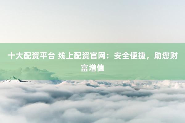 十大配资平台 线上配资官网：安全便捷，助您财富增值