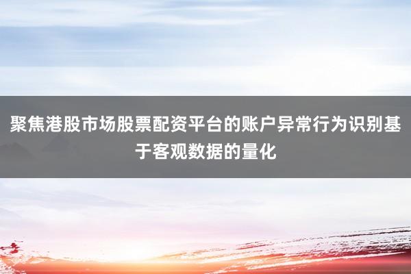 聚焦港股市场股票配资平台的账户异常行为识别基于客观数据的量化