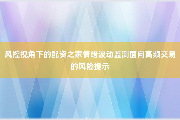 风控视角下的配资之家情绪波动监测面向高频交易的风险提示