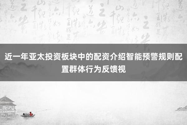 近一年亚太投资板块中的配资介绍智能预警规则配置群体行为反馈视