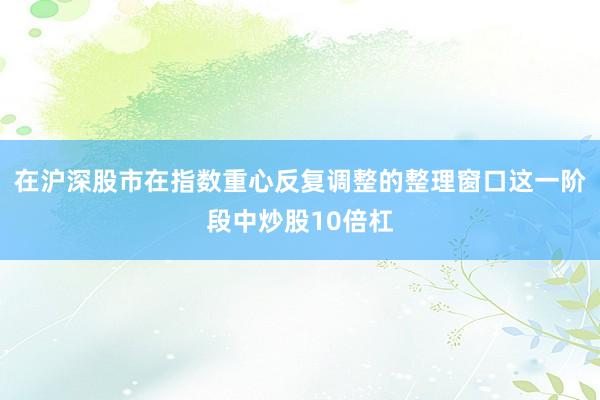 在沪深股市在指数重心反复调整的整理窗口这一阶段中炒股10倍杠