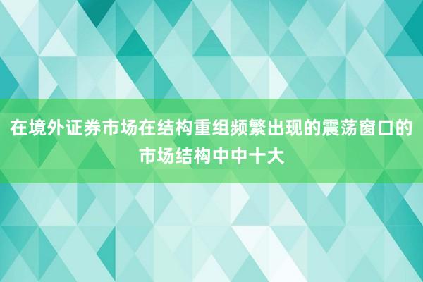 在境外证券市场在结构重组频繁出现的震荡窗口的市场结构中中十大