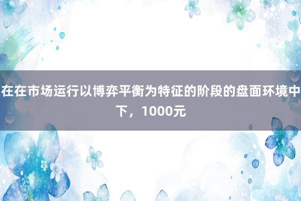 在在市场运行以博弈平衡为特征的阶段的盘面环境中下，1000元