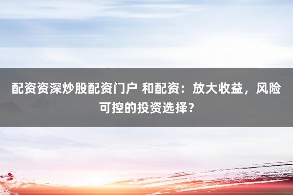 配资资深炒股配资门户 和配资：放大收益，风险可控的投资选择？