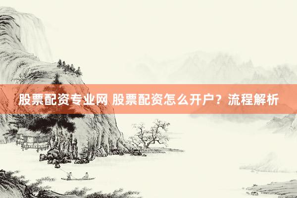 股票配资专业网 股票配资怎么开户？流程解析