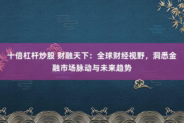 十倍杠杆炒股 财融天下：全球财经视野，洞悉金融市场脉动与未来趋势