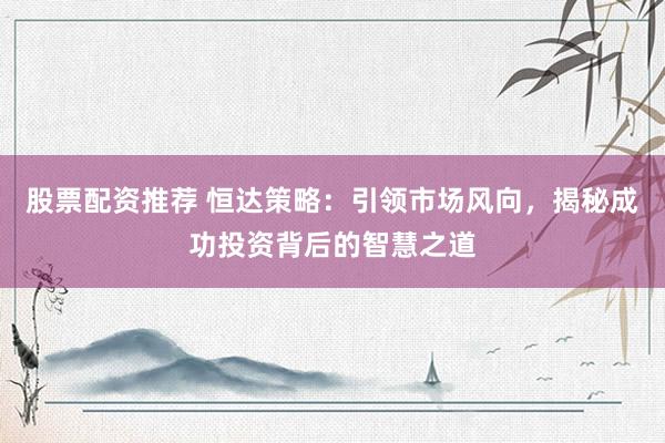 股票配资推荐 恒达策略：引领市场风向，揭秘成功投资背后的智慧之道