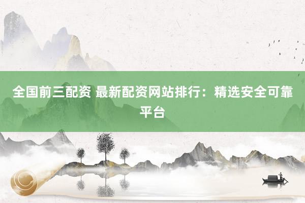全国前三配资 最新配资网站排行：精选安全可靠平台