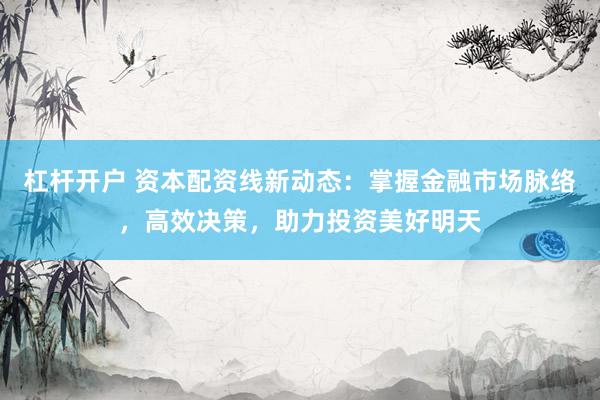 杠杆开户 资本配资线新动态：掌握金融市场脉络，高效决策，助力投资美好明天