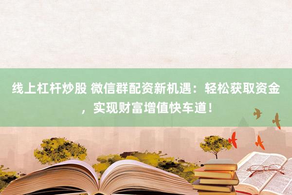 线上杠杆炒股 微信群配资新机遇：轻松获取资金，实现财富增值快车道！