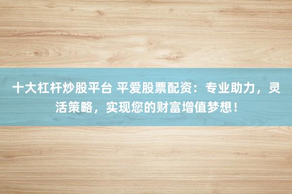 十大杠杆炒股平台 平爱股票配资：专业助力，灵活策略，实现您的财富增值梦想！